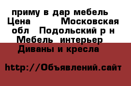 приму в дар мебель › Цена ­ 100 - Московская обл., Подольский р-н Мебель, интерьер » Диваны и кресла   